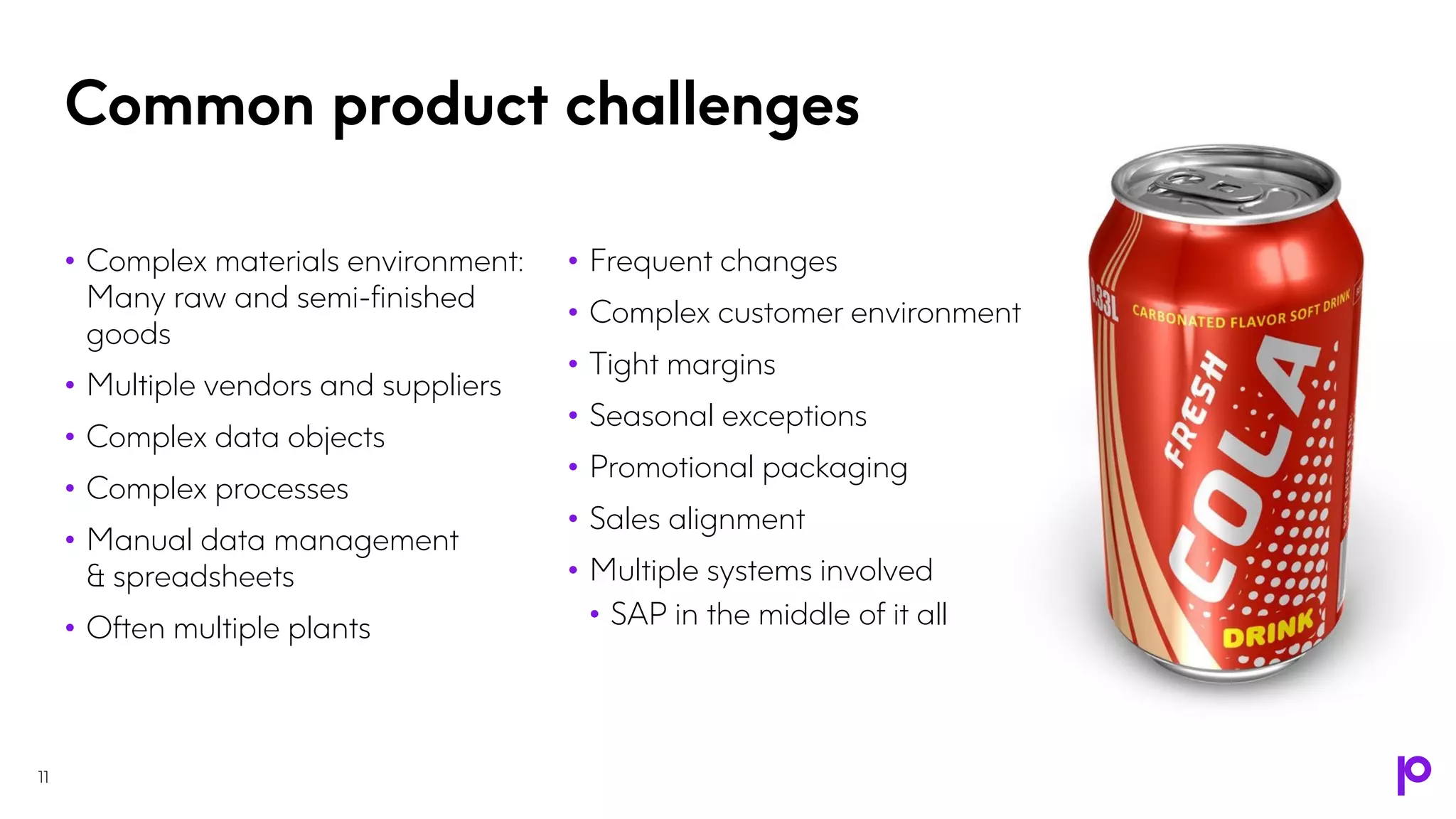 Common product challenges
11
• Complex materials environment:
Many raw and semi-finished
goods
• Multiple vendors and suppliers
• Complex data objects
• Complex processes
• Manual data management
& spreadsheets
• Often multiple plants
• Frequent changes
• Complex customer environment
• Tight margins
• Seasonal exceptions
• Promotional packaging
• Sales alignment
• Multiple systems involved
• SAP in the middle of it all
 