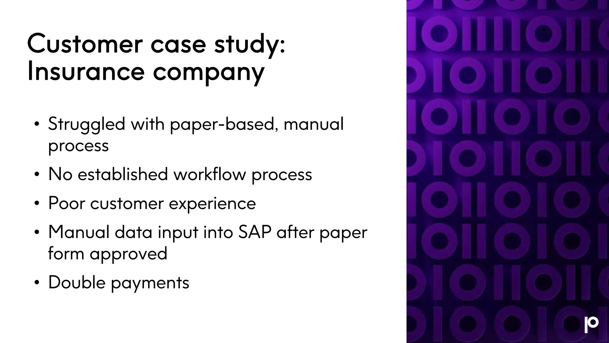 Customer case study:
Insurance company
• Struggled with paper-based, manual
process
• No established workflow process
• Poor customer experience
• Manual data input into SAP after paper
form approved
• Double payments
 