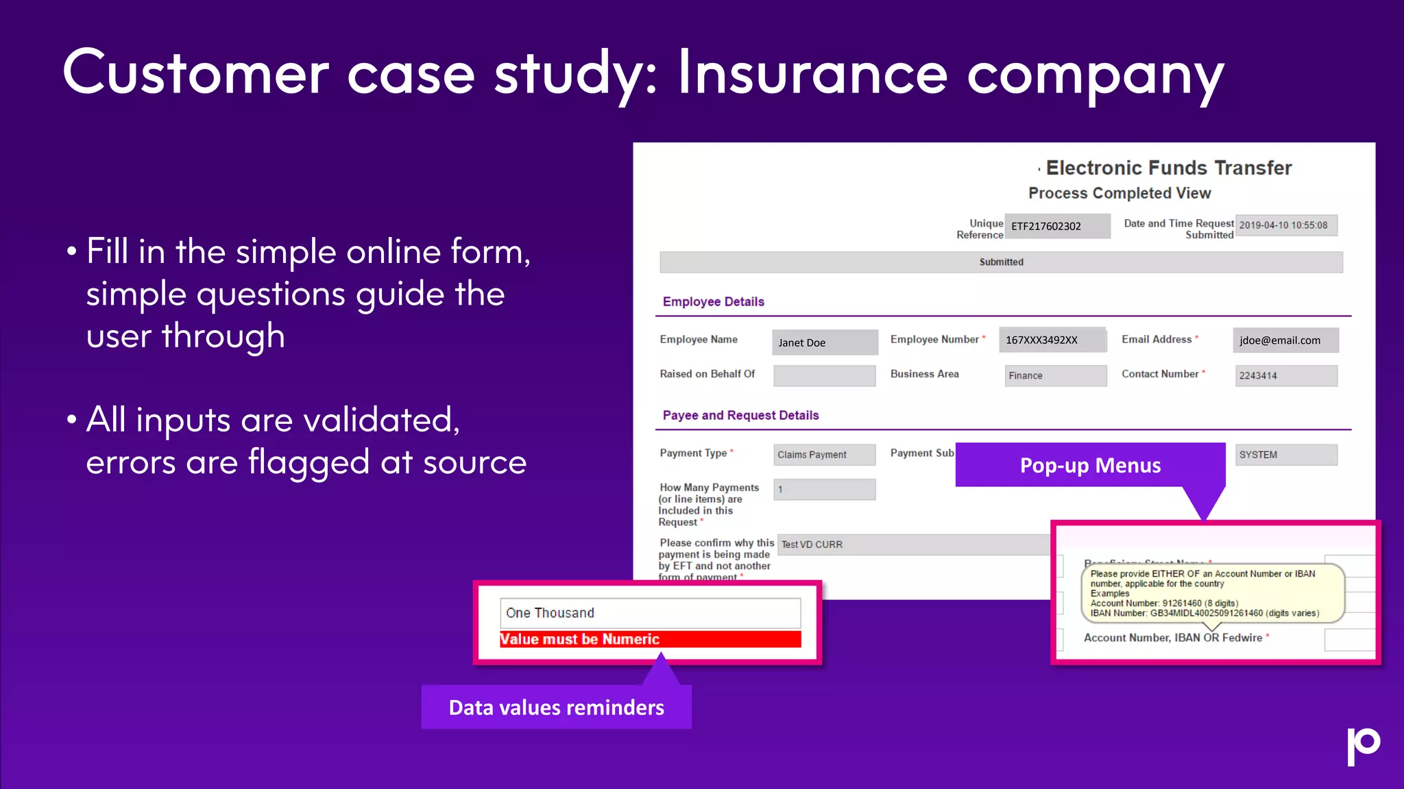 Customer case study: Insurance company
• Fill in the simple online form,
simple questions guide the
user through
• All inputs are validated,
errors are flagged at source Pop-up Menus
Data values reminders
Janet Doe 167XXX3492XX jdoe@email.com
ETF217602302
 