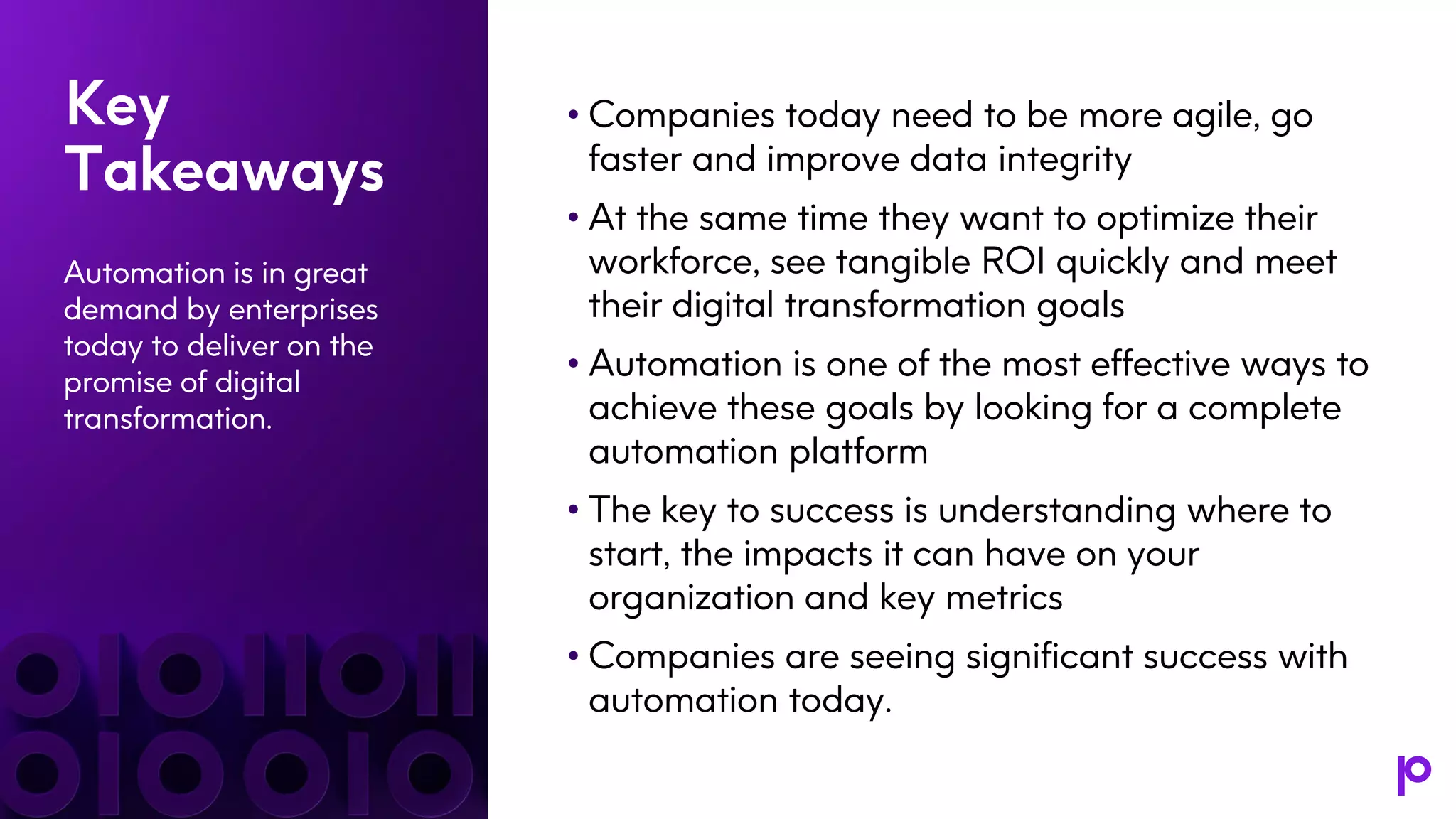 Key
Takeaways
Automation is in great
demand by enterprises
today to deliver on the
promise of digital
transformation.
• Companies today need to be more agile, go
faster and improve data integrity
• At the same time they want to optimize their
workforce, see tangible ROI quickly and meet
their digital transformation goals
• Automation is one of the most effective ways to
achieve these goals by looking for a complete
automation platform
• The key to success is understanding where to
start, the impacts it can have on your
organization and key metrics
• Companies are seeing significant success with
automation today.
 
