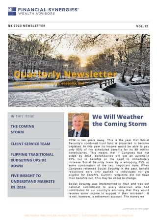 THE COMING
STORM
FLIPPING TRADITIONAL
BUDGETING UPSIDE
DOWN
IN THIS ISSUE
Quarterly Newsletter
Our insights on the markets, economy, and
financial planning
Q4 2023 NEWSLETTER VOL. 72
We Will Weather
the Coming Storm
4400 Post Oak Pkwy, Suite 200, Houston, TX 77027 | 713-623-6600 | info@finsyn.com | finsyn.com
...continued on next page
CLIENT SERVICE TEAM
FIVE INSIGHT TO
UNDERSTAND MARKETS
IN 2024
2034 is ten years away. This is the year that Social
Security’s combined trust fund is projected to become
depleted. In this year its income would be able to pay
only 80% of the scheduled benefits for its 80 million
beneficiaries. This means that if Congress has not
acted by 2034, beneficiaries will get an automatic
20% cut in benefits or the need to immediately
increase Social Security taxes by a whopping 25% or
some combination of the two. Important note: When
Congress reformed Social Security in the past, benefit
reductions were only applied to individuals not yet
eligible for benefits. Current recipients did not have
their benefits cut. This may be about to change.
Social Security was implemented in 1937 and was our
national commitment to every American who had
contributed to our country’s economy that they would
receive some income to support in their retirement. It
is not, however, a retirement account. The money we
 
