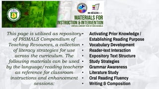 This page is utilized as repository
of PRIMALS Compendium of
Teaching Resources, a collection
of literacy strategies for use
across the curriculum. The
following materials can be used
by the language/reading teachers
as reference for classroom
instructions and enhancement
sessions:
• Activating Prior Knowledge /
Establishing Reading Purpose
• Vocabulary Development
• Reader-text Interaction
• Expository Text Structure
• Study Strategies
• Grammar Awareness
• Literature Study
• Oral Reading Fluency
• Writing & Composition
 