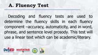 A. Fluency Test
Decoding and fluency tests are used to
determine the fluency skills in each fluency
component –accuracy, automaticity, and in word,
phrase, and sentence level prosody. This test will
use a linear text which can be academic/literary.
 