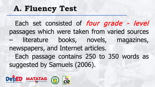 A. Fluency Test
Each set consisted of four grade - level
passages which were taken from varied sources
– literature books, novels, magazines,
newspapers, and Internet articles.
Each passage contains 250 to 350 words as
suggested by Samuels (2006).
 