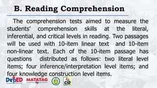B. Reading Comprehension
The comprehension tests aimed to measure the
students’ comprehension skills at the literal,
inferential, and critical levels in reading. Two passages
will be used with 10-item linear text and 10-item
non-linear text. Each of the 10-item passage has
questions distributed as follows: two literal level
items; four inference/interpretation level items; and
four knowledge construction level items.
 