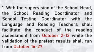 1. With the supervision of the School Head,
the School Reading Coordinator and
School Testing Coordinator with the
Language and Reading Teachers shall
facilitate the conduct of the reading
assessment from October 2-13 while the
validation of the pretest results shall run
from October 16-27.
 