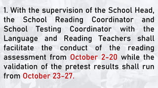 1. With the supervision of the School Head,
the School Reading Coordinator and
School Testing Coordinator with the
Language and Reading Teachers shall
facilitate the conduct of the reading
assessment from October 2-20 while the
validation of the pretest results shall run
from October 23-27.
 
