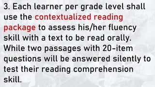 3. Each learner per grade level shall
use the contextualized reading
package to assess his/her fluency
skill with a text to be read orally.
While two passages with 20-item
questions will be answered silently to
test their reading comprehension
skill.
 