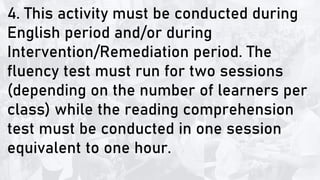 4. This activity must be conducted during
English period and/or during
Intervention/Remediation period. The
fluency test must run for two sessions
(depending on the number of learners per
class) while the reading comprehension
test must be conducted in one session
equivalent to one hour.
 