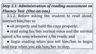 Step 3.1: Administration of reading assessment on
Fluency Test (One-on-one)
3.1.2. Before asking the student to read aloud,
instruct him/her to
● sit properly and hold the copy properly;
● read using his/her normal voice and the normal
speed s/he uses whenever s/he reads; and
● begin reading when you tell him/her to begin
and stop when you ask him/her to stop.
 