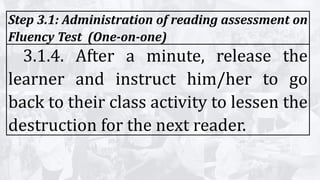 Step 3.1: Administration of reading assessment on
Fluency Test (One-on-one)
3.1.4. After a minute, release the
learner and instruct him/her to go
back to their class activity to lessen the
destruction for the next reader.
 