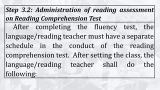 Step 3.2: Administration of reading assessment
on Reading Comprehension Test
After completing the fluency test, the
language/reading teacher must have a separate
schedule in the conduct of the reading
comprehension test. After setting the class, the
language/reading teacher shall do the
following:
 
