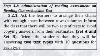 Step 3.2: Administration of reading assessment on
Reading Comprehension Test
3.2.1. Ask the learners to arrange their chairs
with enough space between rows/columns. Inform
the class that there will be two sets of tests to avoid
copying answers from their seatmates. (Set A and
Set B). Orient the students that they will be
answering two text types with 10 questions for
each type.
 