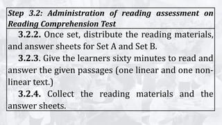Step 3.2: Administration of reading assessment on
Reading Comprehension Test
3.2.2. Once set, distribute the reading materials,
and answer sheets for Set A and Set B.
3.2.3. Give the learners sixty minutes to read and
answer the given passages (one linear and one non-
linear text.)
3.2.4. Collect the reading materials and the
answer sheets.
 