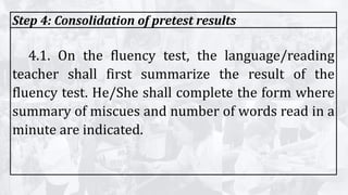 Step 4: Consolidation of pretest results
4.1. On the fluency test, the language/reading
teacher shall first summarize the result of the
fluency test. He/She shall complete the form where
summary of miscues and number of words read in a
minute are indicated.
 