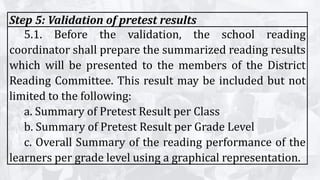 Step 5: Validation of pretest results
5.1. Before the validation, the school reading
coordinator shall prepare the summarized reading results
which will be presented to the members of the District
Reading Committee. This result may be included but not
limited to the following:
a. Summary of Pretest Result per Class
b. Summary of Pretest Result per Grade Level
c. Overall Summary of the reading performance of the
learners per grade level using a graphical representation.
 