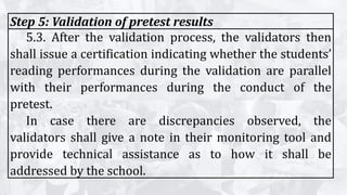 Step 5: Validation of pretest results
5.3. After the validation process, the validators then
shall issue a certification indicating whether the students’
reading performances during the validation are parallel
with their performances during the conduct of the
pretest.
In case there are discrepancies observed, the
validators shall give a note in their monitoring tool and
provide technical assistance as to how it shall be
addressed by the school.
 