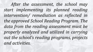 After the assessment, the school may
start implementing its planned reading
intervention/ remediation as reflected in
the approved School Reading Program. The
data from the reading assessment must be
properly analyzed and utilized in carrying
out the school’s reading programs, projects
and activities.
 
