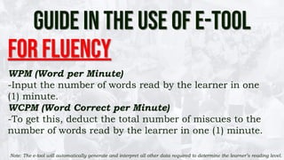 GUIDE IN THE USE OF E-TOOL
For FLuency
WPM (Word per Minute)
-Input the number of words read by the learner in one
(1) minute.
WCPM (Word Correct per Minute)
-To get this, deduct the total number of miscues to the
number of words read by the learner in one (1) minute.
Note: The e-tool will automatically generate and interpret all other data required to determine the learner’s reading level.
 