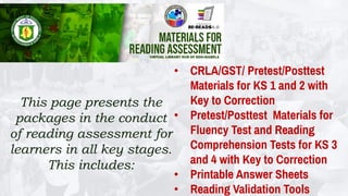 This page presents the
packages in the conduct
of reading assessment for
learners in all key stages.
This includes:
• CRLA/GST/ Pretest/Posttest
Materials for KS 1 and 2 with
Key to Correction
• Pretest/Posttest Materials for
Fluency Test and Reading
Comprehension Tests for KS 3
and 4 with Key to Correction
• Printable Answer Sheets
• Reading Validation Tools
 