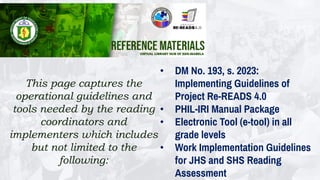 This page captures the
operational guidelines and
tools needed by the reading
coordinators and
implementers which includes
but not limited to the
following:
• DM No. 193, s. 2023:
Implementing Guidelines of
Project Re-READS 4.0
• PHIL-IRI Manual Package
• Electronic Tool (e-tool) in all
grade levels
• Work Implementation Guidelines
for JHS and SHS Reading
Assessment
 