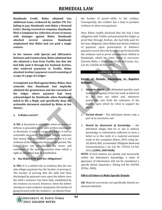 REMEDIAL LAW
84
UNIV ERSITY OF SANTO TOMAS
2023 GOLDEN NOTES
Handmade Credit. Ridao obtained two
additional loans, evidenced by another PN. For
failing to pay, Handmade sent Ridao a Demand
Letter. Having received no response, Handmade
filed a Complaint for collection of sum of money
with damages against Ridao. Handmade
attached several annexes. Handmade
emphasized that Ridao had not paid a single
centavo.
In her Answer with Special and Affirmative
Defenses and Counterclaim, Ridao admitted that
she obtained a loan from Teofilo, but that she
had fully paid it through her husband Avelino,
who tendered payments to Teofilo. Ridao
attached Avelino’s payment record consisting of
a copy of a page of a ledger.
A Complaint was filed against Ridao. Ridao, then
contends that Handmade had impliedly
admitted the genuineness and due execution of
the ledger where payment had been
acknowledged by Handmade when Handmade
failed to file a Reply and specifically deny the
actionable document attached by Ridao in her
Answer.
a. Is Ridao correct?
A: NO. A document is actionable when an action or
defense is grounded upon such written instrument
or document. A copy of a page of a ledger is not an
actionable document. The ledger merely indicates
that money was received as payment, but it is not
evidence of the transaction between the parties. The
ledger does not provide for the terms and
conditions of the loan transaction from which a
right or obligation may be established.
b. Has Ridao fully paid her obligations?
A: YES. It is a settled rule in evidence that the one
who alleges payment has the burden of proving it.
The burden of proving that the debt had been
discharged by payment rests upon the debtor once
the debt's existence has been fully established by
the evidence on record. However, when the debtor
introduces some evidence of payment, the burden of
going forward with the evidence—as distinct from
the burden of proof—shifts to the creditor.
Consequently, the creditor has a duty to produce
evidence to show non-payment.
Here, Ridao readily disclosed that she had a loan
obligation with Teofilo and presented the ledger as
proof that through Avelino, she had fully paid for
her loan obligation. Since Ridao had shown evidence
of payment, upon presentation of Avelino's
payment record, then the burden to go forward with
the evidence and to prove non-payment shifted to
Handmade, which the latter failed to overcome.
(Gemma Ridao v. Handmade Credit and Loans, Inc.,
G.R. No. 236920, 03 Feb. 2021)
c) SPECIFIC DENIAL
Forms of Denials Amounting to Negative
Defenses
1. Absolute denial – The defendant specifies each
material allegation of fact the truth of which he
or she does not admit and, whenever
practicable, sets forth the substance of the
matters upon which he relies to support his
denial;
2. Partial denial – The defendant denies only a
part of an averment; and
3. Denial by disavowal of knowledge – the
defendant alleges that he or she is without
knowledge or information sufficient to form a
belief as to the truth of a material averment
made in the complaint (Riano, 2019, citing Sec.
10, Rule 8, ROC, as amended; Philippine Bank and
Communications v. Go, G.R. No. 175514, 14 Feb.
2011) (2004, 2005 BAR)
NOTE: If such matters are plainly and necessarily
within the defendant’s knowledge, a claim of
ignorance of information will not be considered a
specific denial. (Aquintey v. Tibong, G.R. No. 166704,
20 Dec. 2006)
Effect of Failure to Make Specific Denials
GR: Material averments not specifically denied are
deemed admitted.
 