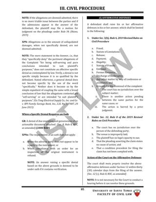 III. CIVIL PROCEDURE
85 UNIV ERSITY OF SANTO TOMAS
FACULTY OF CIVIL LAW
NOTE: If the allegations are deemed admitted, there
is no more triable issue between the parties and if
the admissions appear in the answer of the
defendant, the plaintiff may file a motion for
judgment on the pleadings under Rule 34. (Riano,
2019)
XPN: Allegations as to the amount of unliquidated
damages, when not specifically denied, are not
deemed admitted.
NOTE: The mere statement in the Answer, i.e., that
they “specifically deny” the pertinent allegations of
the Complaint “for being self-serving and pure
conclusions intended to suit plaintiff’s
purposes,” does not constitute an effective specific
denial as contemplated by law. Verily, a denial is not
specific simply because it is so qualified by the
defendant. Stated otherwise, a general denial does
not become specific by the use of the word
“specifically.” Neither does it become so by the
simple expedient of coupling the same with a broad
conclusion of law that the allegations contested are
“self-serving” or are intended “to suit plaintiff’s
purposes.” (Go Tong Electrical Supply Co., Inc. and Go
v. BPI Family Savings Bank, Inc., G.R. No. 187487, 29
June 2015)
When a Specific Denial Requires an Oath
GR: A denial of due execution and genuineness of an
actionable document attached. (Sec. 8, Rule 8, ROC,
as amended) (2000 BAR)
XPNs: The requirement of an oath does not apply:
a. When the adverse party does not appear to be
a party to the instrument; or
b. When compliance with an order for an
inspection of the original instrument is
refused.
NOTE: An answer raising a specific denial
based on the above grounds is deemed to be
under oath if it contains verification.
d) AFFIRMATIVE DEFENSES
A defendant shall raise his or her affirmative
defenses in his or her answer, which shall be limited
to the following:
1. Under Sec. 5(b), Rule 6, 2019 Revised Rules on
Civil Procedure
a. Fraud;
b. Statute of Limitations;
c. Release;
d. Payment;
e. Illegality;
f. Statute of Frauds;
g. Estoppel;
h. Former Recovery;
i. Discharge of Bankruptcy;
j. Any other matter by way of confession or
avoidance; and
k. Grounds for the dismissal of the complaint:
i. The court has no jurisdiction over the
subject matter;
ii. There is another action pending
between the same parties for the
same cause; or
iii. The action is barred by a prior
judgment.
2. Under Sec. 12, Rule 8 of the 2019 Revised
Rules on Civil Procedure
a. The court has no jurisdiction over the
person of the defending party;
b. The venue is improperly laid;
c. The plaintiff has no legal capacity to sue;
d. That the pleading asserting the claim states
no cause of action; and
e. That a condition precedent for filing the
claim has not been complied with.
Action of the Court on the Affirmative Defenses
The court shall motu proprio resolve the above
affirmative defenses under Section 12 within thirty
(30) calendar days from the filing of the answer.
(Sec. 12 (c), Rule 8, ROC, as amended)
NOTE: It is not necessary for the Court to conduct a
hearing before it can resolve these grounds.
 