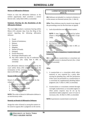 REMEDIAL LAW
86
UNIV ERSITY OF SANTO TOMAS
2023 GOLDEN NOTES
Waiver of Affirmative Defenses
Failure to raise the affirmative defenses at the
earliest opportunity shall constitute a waiver
thereof. (Sec. 12(b), Rule 8, ROC, as amended)
Summary Hearing for the Resolution of the
Affirmative Defense
The court may conduct a summary hearing within
fifteen (15) calendar days from the filing of the
answer regarding the following affirmative
defenses:
1. Fraud;
2. Statute of Limitations;
3. Release;
4. Payment;
5. Illegality;
6. Statute of Frauds;
7. Estoppel;
8. Former Recovery;
9. Discharge of Bankruptcy; and
10. Any other matter by way of confession or
avoidance. (Sec. 12(b), Rule 8, ROC, as
amended)
Such affirmative defenses shall be resolved by the
court within thirty (30) calendar days from the
termination of the summary hearing. (Sec. 12(d),
Rule 8, 2019 ROC, as amended)
Denial of Affirmative Defenses; Prohibitions
Denial of affirmative defenses shall not be the
subject of:
1. Motion for reconsideration;
2. Petition for Certiorari;
3. Petition for Prohibition; and
4. Petition for Mandamus.
NOTE: The order of denial of affirmative defense is
an interlocutory order.
Remedy on Denial of Affirmative Defenses
GR: Defenses not pleaded in a motion to dismiss or
in the answer are deemed waived. (Sec. 1, Rule 9)
XPNs: These defenses may be raised at any stage of
the proceedings even for the first time on appeal:
1. Lack of jurisdiction over the subject matter;
NOTE: It may, however, be barred by laches.
(Tijam v. Siboghanoy, G.R. No. L-21450, 15 Apr.
1968)
2. Litis pendentia (2010 BAR);
3. Res judicata; and
4. Statute of limitations. (Sec. 1, Rule 9, ROC, as
amended)
Failure to Plead a Compulsory Counterclaim and
Crossclaim
GR: A compulsory counterclaim or crossclaim not
set up in the answer is deemed barred. (Sec. 2, Rule
9, ROC, as amended)
XPNs:
1. A counterclaim or a crossclaim which either
matured or was acquired by a party after
serving his pleading may, with the permission
of the court, be presented as a counterclaim or
a crossclaim by supplemental pleading before
judgment. (Sec. 9, Rule 11, ROC, as amended)
2. Counterclaims or crossclaims omitted through
oversight, inadvertence, or excusable neglect or
when justice requires may be set up by
amendment before judgment. Leave of court is
necessary. (Sec. 10, Rule 11, ROC, as amended)
NOTE: A permissive counterclaim is not barred.
Assign the order of denial as among the matters to
be raised on appeal after a judgment on the merits.
4. EFFECT OF FAILURE TO PLEAD
(RULE 9)
 