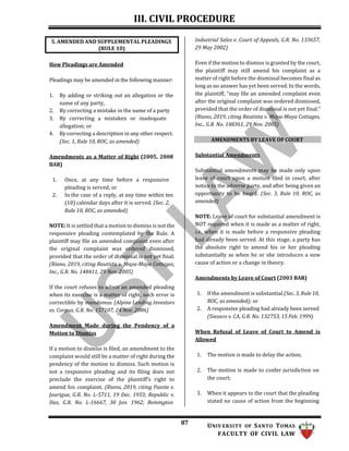 III. CIVIL PROCEDURE
87 UNIV ERSITY OF SANTO TOMAS
FACULTY OF CIVIL LAW
How Pleadings are Amended
Pleadings may be amended in the following manner:
1. By adding or striking out an allegation or the
name of any party,
2. By correcting a mistake in the name of a party
3. By correcting a mistaken or inadequate
allegation; or
4. By correcting a description in any other respect.
(Sec. 1, Rule 10, ROC, as amended)
Amendments as a Matter of Right (2005, 2008
BAR)
1. Once, at any time before a responsive
pleading is served; or
2. In the case of a reply, at any time within ten
(10) calendar days after it is served. (Sec. 2,
Rule 10, ROC, as amended)
NOTE: It is settled that a motion to dismiss is not the
responsive pleading contemplated by the Rule. A
plaintiff may file an amended complaint even after
the original complaint was ordered dismissed,
provided that the order of dismissal is not yet final.
(Riano, 2019, citing Bautista v. Maya-Maya Cottages,
Inc., G.R. No. 148411, 29 Nov. 2005)
If the court refuses to admit an amended pleading
when its exercise is a matter of right, such error is
correctible by mandamus. (Alpine Lending Investors
vs. Corpuz, G.R. No. 157107, 24 Nov. 2006)
Amendment Made during the Pendency of a
Motion to Dismiss
If a motion to dismiss is filed, an amendment to the
complaint would still be a matter of right during the
pendency of the motion to dismiss. Such motion is
not a responsive pleading and its filing does not
preclude the exercise of the plaintiff’s right to
amend his complaint. (Riano, 2019, citing Paeste v.
Jaurigue, G.R. No. L-5711, 19 Dec. 1953; Republic v.
Ilao, G.R. No. L-16667, 30 Jan. 1962; Remington
Industrial Sales v. Court of Appeals, G.R. No. 133657,
29 May 2002)
Even if the motion to dismiss is granted by the court,
the plaintiff may still amend his complaint as a
matter of right before the dismissal becomes final as
long as no answer has yet been served. In the words,
the plaintiff, “may file an amended complaint even
after the original complaint was ordered dismissed,
provided that the order of dismissal is not yet final.”
(Riano, 2019, citing Bautista v. Maya-Maya Cottages,
Inc., G.R. No. 148361, 29 Nov. 2005)
AMENDMENTS BY LEAVE OF COURT
Substantial Amendments
Substantial amendments may be made only upon
leave of court upon a motion filed in court, after
notice to the adverse party, and after being given an
opportunity to be heard. (Sec. 3, Rule 10, ROC, as
amended)
NOTE: Leave of court for substantial amendment is
NOT required when it is made as a matter of right,
i.e., when it is made before a responsive pleading
had already been served. At this stage, a party has
the absolute right to amend his or her pleading
substantially as when he or she introduces a new
cause of action or a change in theory.
Amendments by Leave of Court (2003 BAR)
1. If the amendment is substantial (Sec. 3, Rule 10,
ROC, as amended); or
2. A responsive pleading had already been served
(Siasoco v. CA, G.R. No. 132753, 15 Feb. 1999)
When Refusal of Leave of Court to Amend is
Allowed
1. The motion is made to delay the action;
2. The motion is made to confer jurisdiction on
the court;
3. When it appears to the court that the pleading
stated no cause of action from the beginning
5. AMENDED AND SUPPLEMENTAL PLEADINGS
(RULE 10)
 