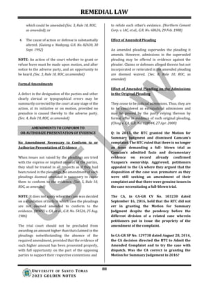 REMEDIAL LAW
88
UNIV ERSITY OF SANTO TOMAS
2023 GOLDEN NOTES
AMENDMENTS TO CONFORM TO
OR AUTHORIZE PRESENTATION OF EVIDENCE
which could be amended (Sec. 3, Rule 10, ROC,
as amended); or
4. The cause of action or defense is substantially
altered. (Guiang v. Nadayag, G.R. No. 82630, 30
Sept. 1992)
NOTE: An action of the court whether to grant or
refuse leave must be made upon motion, and after
notice to the adverse party, and an opportunity to
be heard. (Sec. 3, Rule 10, ROC, as amended)
Formal Amendments
A defect in the designation of the parties and other
clearly clerical or typographical errors may be
summarily corrected by the court at any stage of the
action, at its initiative or on motion, provided no
prejudice is caused thereby to the adverse party.
(Sec. 4, Rule 10, ROC, as amended)
No Amendment Necessary to Conform to or
Authorize Presentation of Evidence
When issues not raised by the pleadings are tried
with the express or implied consent of the parties,
they shall be treated in all respects as if they had
been raised in the pleadings. No amendment of such
pleadings deemed amended is necessary to cause
them to conform to the evidence. (Sec. 5, Rule 10,
ROC, as amended)
NOTE: It does not apply when the case was decided
on a stipulation of facts in which case the pleadings
are not deemed amended to conform to the
evidence. (MWSS v. CA, et al., G.R. No. 54526, 25 Aug.
1986)
The trial court should not be precluded from
awarding an amount higher than that claimed in the
pleadings notwithstanding the absence of the
required amendment, provided that the evidence of
such higher amount has been presented properly,
with full opportunity on the part of the opposing
parties to support their respective contentions and
to refute each other’s evidence. (Northern Cement
Corp. v. IAC, et al., G.R. No. 68636, 29 Feb. 1988)
Effect of Amended Pleading
An amended pleading supersedes the pleading it
amends. However, admissions in the superseded
pleading may be offered in evidence against the
pleader. Claims or defenses alleged therein but not
incorporated or reiterated in the amended pleading
are deemed waived. (Sec. 8, Rule 10, ROC, as
amended)
Effect of Amended Pleading on the Admissions
in the Original Pleading
They cease to be judicial admissions. Thus, they are
to be considered as extrajudicial admissions and
may be proved by the party relying thereon by
formal offer in evidence of such original pleading.
(Ching v. CA, G.R. No. 110844, 27 Apr. 2000)
Q: In 2013, the RTC granted the Motion for
Summary Judgment and dismissed Camcam’s
complaint. The RTC ruled that there is no longer
an issue demanding a full- blown trial as
Camcam’s admitted facts and documentary
evidence on record already confirmed
Vazquez’s ownership. Aggrieved, petitioners
appealed to the CA where they argued that the
disposition of the case was premature as they
were still seeking an amendment of their
complaint and that there were genuine issues in
the case necessitating a full-blown trial.
The CA, in CA-GR CV No. 103230 dated
September 16, 2016, held that the RTC did not
err in granting the Motion for Summary
Judgment despite the pendency before the
different division of a related case wherein
petitioners put in issue the propriety of the
amendment of the complaint.
In CA-GR SP No. 129738 dated August 28, 2014,
the CA decision directed the RTC to Admit the
Amended Complaint and to try the case with
dispatch. Was the CA correct in granting the
Motion for Summary Judgement in 2016?
 
