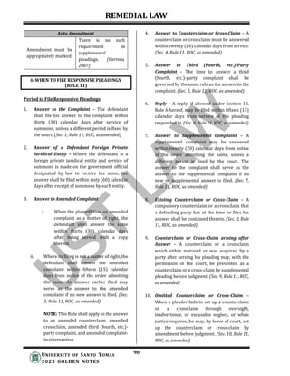 REMEDIAL LAW
90
UNIV ERSITY OF SANTO TOMAS
2023 GOLDEN NOTES
As to Amendment
Amendment must be
appropriately marked.
There is no such
requirement in
supplemental
pleadings. (Herrera,
2007)
Period to File Responsive Pleadings
1. Answer to the Complaint – The defendant
shall file his answer to the complaint within
thirty (30) calendar days after service of
summons, unless a different period is fixed by
the court. (Sec. 1, Rule 11, ROC, as amended)
2. Answer of a Defendant Foreign Private
Juridical Entity – Where the defendant is a
foreign private juridical entity and service of
summons is made on the government official
designated by law to receive the same, the
answer shall be filed within sixty (60) calendar
days after receipt of summons by such entity.
3. Answer to Amended Complaint
i. When the plaintiff files an amended
complaint as a matter of right, the
defendant shall answer the same
within thirty (30) calendar days
after being served with a copy
thereof.
ii. Where its filing is not a matter of right, the
defendant shall answer the amended
complaint within fifteen (15) calendar
days from notice of the order admitting
the same. An answer earlier filed may
serve as the answer to the amended
complaint if no new answer is filed. (Sec.
3, Rule 11, ROC, as amended)
NOTE: This Rule shall apply to the answer
to an amended counterclaim, amended
crossclaim, amended third (fourth, etc.)-
party complaint, and amended complaint-
in-intervention.
4. Answer to Counterclaim or Cross-Claim – A
counterclaim or crossclaim must be answered
within twenty (20) calendar days from service.
(Sec. 4, Rule 11, ROC, as amended)
5. Answer to Third (Fourth, etc.)-Party
Complaint – The time to answer a third
(fourth, etc.)-party complaint shall be
governed by the same rule as the answer to the
complaint. (Sec. 5, Rule 11, ROC, as amended)
6. Reply – A reply, if allowed under Section 10,
Rule 6 hereof, may be filed within fifteen (15)
calendar days from service of the pleading
responded to. (Sec. 6, Rule 11, ROC, as amended)
7. Answer to Supplemental Complaint – A
supplemental complaint may be answered
within twenty (20) calendar days from notice
of the order admitting the same, unless a
different period is fixed by the court. The
answer to the complaint shall serve as the
answer to the supplemental complaint if no
new or supplemental answer is filed. (Sec. 7,
Rule 11, ROC, as amended)
8. Existing Counterclaim or Cross-Claim – A
compulsory counterclaim or a crossclaim that
a defending party has at the time he files his
answer shall be contained therein. (Sec. 8, Rule
11, ROC, as amended)
9. Counterclaim or Cross-Claim arising after
Answer – A counterclaim or a crossclaim
which either matured or was acquired by a
party after serving his pleading may, with the
permission of the court, be presented as a
counterclaim or a cross-claim by supplemental
pleading before judgment. (Sec. 9, Rule 11, ROC,
as amended)
10. Omitted Counterclaim or Cross-Claim –
When a pleader fails to set up a counterclaim
or a crossclaim through oversight,
inadvertence, or excusable neglect, or when
justice requires, he may, by leave of court, set
up the counterclaim or cross-claim by
amendment before judgment. (Sec. 10, Rule 11,
ROC, as amended)
6. WHEN TO FILE RESPONSIVE PLEADINGS
(RULE 11)
 