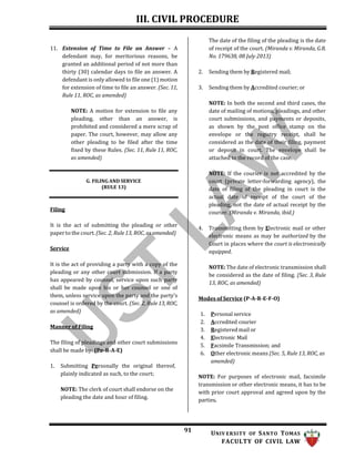 III. CIVIL PROCEDURE
91 UNIV ERSITY OF SANTO TOMAS
FACULTY OF CIVIL LAW
11. Extension of Time to File an Answer – A
defendant may, for meritorious reasons, be
granted an additional period of not more than
thirty (30) calendar days to file an answer. A
defendant is only allowed to file one (1) motion
for extension of time to file an answer. (Sec. 11,
Rule 11, ROC, as amended)
NOTE: A motion for extension to file any
pleading, other than an answer, is
prohibited and considered a mere scrap of
paper. The court, however, may allow any
other pleading to be filed after the time
fixed by these Rules. (Sec. 11, Rule 11, ROC,
as amended)
The date of the filing of the pleading is the date
of receipt of the court. (Miranda v. Miranda, G.R.
No. 179638, 08 July 2013)
2. Sending them by Registered mail;
3. Sending them by Accredited courier; or
NOTE: In both the second and third cases, the
date of mailing of motions, pleadings, and other
court submissions, and payments or deposits,
as shown by the post office stamp on the
envelope or the registry receipt, shall be
considered as the date of their filing, payment
or deposit in court. The envelope shall be
attached to the record of the case.
Filing
G. FILING AND SERVICE
(RULE 13)
NOTE: If the courier is not accredited by the
court (private letter-forwarding agency), the
date of filing of the pleading in court is the
actual date of receipt of the court of the
pleading, not the date of actual receipt by the
courier. (Miranda v. Miranda, ibid.)
It is the act of submitting the pleading or other
paper to the court. (Sec. 2, Rule 13, ROC, as amended)
Service
It is the act of providing a party with a copy of the
pleading or any other court submission. If a party
has appeared by counsel, service upon such party
shall be made upon his or her counsel or one of
them, unless service upon the party and the party’s
counsel is ordered by the court. (Sec. 2, Rule 13, ROC,
as amended)
Manner of Filing
The filing of pleadings and other court submissions
shall be made by: (Pe-R-A-E)
1. Submitting Personally the original thereof,
plainly indicated as such, to the court;
NOTE: The clerk of court shall endorse on the
pleading the date and hour of filing.
4. Transmitting them by Electronic mail or other
electronic means as may be authorized by the
Court in places where the court is electronically
equipped.
NOTE: The date of electronic transmission shall
be considered as the date of filing. (Sec. 3, Rule
13, ROC, as amended)
Modes of Service (P-A-R-E-F-O)
1. Personal service
2. Accredited courier
3. Registered mail or
4. Electronic Mail
5. Facsimile Transmission; and
6. Other electronic means (Sec. 5, Rule 13, ROC, as
amended)
NOTE: For purposes of electronic mail, facsimile
transmission or other electronic means, it has to be
with prior court approval and agreed upon by the
parties.
 