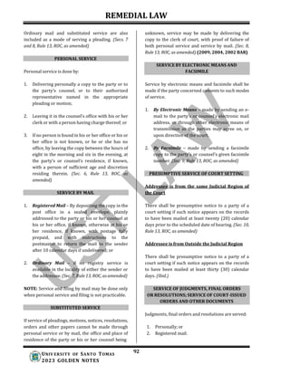 REMEDIAL LAW
92
UNIV ERSITY OF SANTO TOMAS
2023 GOLDEN NOTES
SERVICE BY ELECTRONIC MEANS AND
FACSIMILE
Ordinary mail and substituted service are also
included as a mode of serving a pleading. (Secs. 7
and 8, Rule 13, ROC, as amended)
PERSONAL SERVICE
Personal service is done by:
1. Delivering personally a copy to the party or to
the party’s counsel, or to their authorized
representative named in the appropriate
pleading or motion;
2. Leaving it in the counsel’s office with his or her
clerk or with a person having charge thereof; or
3. If no person is found in his or her office or his or
her office is not known, or he or she has no
office, by leaving the copy between the hours of
eight in the morning and six in the evening, at
the party’s or counsel’s residence, if known,
with a person of sufficient age and discretion
residing therein. (Sec. 6, Rule 13, ROC, as
amended)
SERVICE BY MAIL
1. Registered Mail – By depositing the copy in the
post office in a sealed envelope, plainly
addressed to the party or his or her counsel at
his or her office, if known, otherwise at his or
her residence, if known, with postage fully
prepaid, and with instructions to the
postmaster to return the mail to the sender
after 10 calendar days if undelivered; or
2. Ordinary Mail – if no registry service is
available in the locality of either the sender or
the addressee. (Sec. 7, Rule 13, ROC, as amended)
NOTE: Service and filing by mail may be done only
when personal service and filing is not practicable.
unknown, service may be made by delivering the
copy to the clerk of court, with proof of failure of
both personal service and service by mail. (Sec. 8,
Rule 13, ROC, as amended) (2009, 2004, 2002 BAR)
Service by electronic means and facsimile shall be
made if the party concerned consents to such modes
of service.
1. By Electronic Means – made by sending an e-
mail to the party’s or counsel’s electronic mail
address, or through other electronic means of
transmission as the parties may agree on, or
upon direction of the court.
2. By Facsimile – made by sending a facsimile
copy to the party’s or counsel’s given facsimile
number. (Sec. 9, Rule 13, ROC, as amended)
PRESUMPTIVE SERVICE OF COURT SETTING
Addressee is from the same Judicial Region of
the Court
There shall be presumptive notice to a party of a
court setting if such notice appears on the records
to have been mailed at least twenty (20) calendar
days prior to the scheduled date of hearing. (Sec. 10,
Rule 13, ROC, as amended)
Addressee is from Outside the Judicial Region
There shall be presumptive notice to a party of a
court setting if such notice appears on the records
to have been mailed at least thirty (30) calendar
days. (Ibid.)
SUBSTITUTED SERVICE
If service of pleadings, motions, notices, resolutions,
orders and other papers cannot be made through
personal service or by mail, the office and place of
residence of the party or his or her counsel being
Judgments, final orders and resolutions are served:
1. Personally; or
2. Registered mail.
SERVICE OF JUDGMENTS, FINAL ORDERS
OR RESOLUTIONS; SERVICE OF COURT-ISSUED
ORDERS AND OTHER DOCUMENTS
 