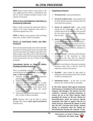 III. CIVIL PROCEDURE
93 UNIV ERSITY OF SANTO TOMAS
FACULTY OF CIVIL LAW
NOTE: Upon ex parte motion of any party in the
case, judgments, final orders, or Resolutions may
also be served through accredited courier at the
expense of such party.
When to Serve such Judgments, Final Orders or
Resolution by Publication
When a party summoned by publication failed to
appear in the action, judgments, final orders or
resolutions against him or her.
NOTE: It shall be at the expense of the prevailing
party. (Sec. 13, Rule 13, ROC, as amended)
Service of Court-Issued Orders and Other
Documents
The court may electronically serve orders and other
documents to all the parties in the case which shall
have the same effect and validity as provided in the
Rules. A paper copy of the order or other document
electronically served shall be retained and attached
to the record of the case. (Sec. 18, Rule 13, ROC, as
amended)
Conventional Service or Filing of Orders,
Pleadings and other Documents
There are pleadings and other documents which
must be filed or served personally or by registered
mail, and NOT electronically:
1. Initiatory pleadings and initial responsive
pleadings, such as an answer;
2. Subpoena, protection orders, and writs;
3. Appendices and exhibits to motions, or other
documents that are not readily amenable to
electronic scanning may, at the option of the
party filing such, be filed and served
conventionally; and
4. Sealed and confidential documents or records.
(Sec. 14, Rule 13, ROC, as amended)
NOTE: However, they may be filed or served
through other means, upon express permission
from the court.
Completeness of Service
1. Personal service – upon actual delivery;
2. Service by ordinary mail – upon expiration of
ten (10) calendar days after mailing, unless the
court otherwise provides;
3. Service by registered mail – upon actual
receipt by the addressee, or after five (5)
calendar days from the date he or she received
the first notice of the postmaster, whichever
date is earlier
4. Service by accredited courier – upon actual
receipt by the addressee, or after at least two
(2) attempts to deliver by the courier service, or
upon the expiration of five (5) calendar days
after the first attempt to deliver, whichever is
earlier;
5. Electronic Service – at the time of the electronic
transmission of the document or when
available, at the time that the electronic
notification of service of the document is sent;
NOTE: It is not effective if the party serving the
document learns that it did not reach the
addressee or person to be served.
6. Facsimile – upon receipt by other party as
indicated in the facsimile printout (Sec. 15, Rule
13, ROC, as amended); and
7. Substituted service – at the time of such
delivery. (Sec. 8, Rule 13, ROC, as amended)
Q: The Dolor Spouses filed against Gatmaytan
and Cammayo a Complaint for Reconveyance of
Property and Damages. The Quezon City RTC
rendered a Decision ordering Gatmaytan to
convey the lot to the Dolor Spouses which
prompted the former to file here Motion for
Reconsideration, which was however denied.
Gatmaytan then filed an Appeal with the CA
which, however, dismissed the appeal. It ruled
that the RTC’s Decision had already attained
finality as Gatmaytan filed her Motion for
Reconsideration beyond the requisite 15-day
 