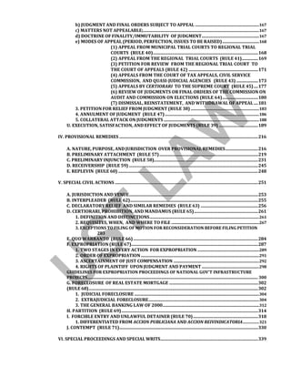 b) JUDGMENT AND FINAL ORDERS SUBJECT TO APPEAL ...........................................................167
c) MATTERS NOT APPEALABLE;...........................................................................................................167
d) DOCTRINE OF FINALITY/IMMUTABILITY OF JUDGMENT.....................................................167
e) MODES OF APPEAL (PERIOD, PERFECTION, ISSUES TO BE RAISED)..................................168
(1) APPEAL FROM MUNICIPAL TRIAL COURTS TO REGIONAL TRIAL
COURTS (RULE 40).................................................................................................168
(2) APPEAL FROM THE REGIONAL TRIAL COURTS (RULE 41)...............169
(3) PETITION FOR REVIEW FROM THE REGIONAL TRIAL COURT TO
THE COURT OF APPEALS (RULE 42) ................................................................171
(4) APPEALS FROM THE COURT OF TAX APPEALS, CIVIL SERVICE
COMMISSION, AND QUASI-JUDICIAL AGENCIES (RULE 43) ....................173
(5) APPEALS BY CERTIORARI TO THE SUPREME COURT (RULE 45)....177
(6) REVIEW OF JUDGMENTS OR FINAL ORDERS OF THE COMMISSION ON
AUDIT AND COMMISSION ON ELECTIONS (RULE 64).................................180
(7) DISMISSAL, REINSTATEMENT, AND WITHDRAWAL OF APPEAL ....181
3. PETITION FOR RELIEF FROM JUDGMENT (RULE 38) ...............................................................183
4. ANNULMENT OF JUDGMENT (RULE 47).......................................................................................186
5. COLLATERAL ATTACK ON JUDGMENTS ........................................................................................188
U. EXECUTION, SATISFACTION, AND EFFECT OF JUDGMENTS (RULE 39) ....................................189
IV. PROVISIONAL REMEDIES ................................................................................................................................216
A. NATURE, PURPOSE, AND JURISDICTION OVER PROVISIONAL REMEDIES..............................216
B. PRELIMINARY ATTACHMENT (RULE 57)...........................................................................................219
C. PRELIMINARY INJUNCTION (RULE 58)................................................................................................231
D. RECEIVERSHIP (RULE 59) .......................................................................................................................245
E. REPLEVIN (RULE 60) .................................................................................................................................248
V. SPECIAL CIVIL ACTIONS ....................................................................................................................................251
A. JURISDICTION AND VENUE.......................................................................................................................253
B. INTERPLEADER (RULE 62)......................................................................................................................255
C. DECLARATORY RELIEF AND SIMILAR REMEDIES (RULE 63) .....................................................256
D. CERTIORARI, PROHIBITION, AND MANDAMUS (RULE 65)...........................................................261
1. DEFINITION AND DISTINCTIONS.....................................................................................................261
2. REQUISITES, WHEN, AND WHERE TO FILE .................................................................................267
3. EXCEPTIONS TO FILING OF MOTION FOR RECONSIDERATION BEFORE FILING PETITION
283
E. QUO WARRANTO (RULE 66)...................................................................................................................284
F. EXPROPRIATION (RULE 67).....................................................................................................................287
1. TWO STAGES IN EVERY ACTION FOR EXPROPRIATION .........................................................289
2. ORDER OF EXPROPRIATION .............................................................................................................291
3. ASCERTAINMENT OF JUST COMPENSATION ...............................................................................292
4. RIGHTS OF PLAINTIFF UPON JUDGMENT AND PAYMENT.....................................................298
GUIDELINES FOR EXPROPRIATION PROCEEDINGS OF NATIONAL GOV’T INFRASTRUCTURE
PROJECTS...................................................................................................................................................................... 300
G. FORECLOSURE OF REAL ESTATE MORTGAGE ..................................................................................302
(RULE 68)............................................................................................................................................................302
1. JUDICIAL FORECLOSURE ...................................................................................................................304
2. EXTRAJUDICIAL FORECLOSURE......................................................................................................304
3. THE GENERAL BANKING LAW OF 2000.........................................................................................312
H. PARTITION (RULE 69)..............................................................................................................................314
I. FORCIBLE ENTRY AND UNLAWFUL DETAINER (RULE 70)............................................................318
1. DIFFERENTIATED FROM ACCION PUBLICIANA AND ACCION REIVINDICATORIA...............321
J. CONTEMPT (RULE 71)................................................................................................................................330
VI. SPECIAL PROCEEDINGS AND SPECIAL WRITS..........................................................................................339
 