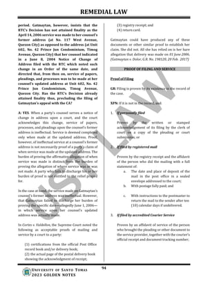 REMEDIAL LAW
94
UNIV ERSITY OF SANTO TOMAS
2023 GOLDEN NOTES
period. Gatmaytan, however, insists that the
RTC’s Decision has not attained finality as the
April 14, 2006 service was made to her counsel's
former address (at No. 117 West Avenue,
Quezon City) as opposed to the address (at Unit
602, No. 42 Prince Jun Condominium, Timog
Avenue, Quezon City) that her counsel indicated
in a June 8, 2004 Notice of Change of
Address filed with the RTC which noted such
change in an Order of the same date, and
directed that, from then on, service of papers,
pleadings, and processes was to be made at her
counsel's updated address at Unit 602, No. 42
Prince Jun Condominium, Timog Avenue,
Quezon City. Has the RTC’s Decision already
attained finality thus, precluding the filing of
Gatmaytan's appeal with the CA?
A: YES. When a party's counsel serves a notice of
change in address upon a court, and the court
acknowledges this change, service of papers,
processes, and pleadings upon the counsel's former
address is ineffectual. Service is deemed completed
only when made at the updated address. Proof,
however, of ineffectual service at a counsel's former
address is not necessarily proof of a party's claim of
when service was made at the updated address. The
burden of proving the affirmative allegation of when
service was made is distinct from the burden of
proving the allegation of where service was or was
not made. A party who fails to discharge his or her
burden of proof is not entitled to the relief prayed
for.
In the case at hand, the service made on Gatmaytan’s
counsel's former address was ineffectual. However,
that Gatmaytan failed to discharge her burden of
proving the specific date—allegedly June 1, 2006—
in which service upon her counsel's updated
address was actually made.
In Cortes v. Valdellon, the Supreme Court noted the
following as acceptable proofs of mailing and
service by a court to a party:
(1) certifications from the official Post Office
record book and/or delivery book;
(2) the actual page of the postal delivery book
showing the acknowledgment of receipt;
(3) registry receipt; and
(4) return card.
Gatmaytan could have produced any of these
documents or other similar proof to establish her
claim. She did not. All she has relied on is her bare
allegation that delivery was made on 01 June 2006.
(Gatmaytan v. Dolor, G.R. No. 198120, 20 Feb. 2017)
PROOF OF FILING AND SERVICE
Proof of Filing
GR: Filing is proven by its existence in the record of
the case.
XPN: If it is not in the record, and:
1. If personally filed
Proven by the written or stamped
acknowledgement of its filing by the clerk of
court on a copy of the pleading or court
submission; or
2. If filed by registered mail
Proven by the registry receipt and the affidavit
of the person who did the mailing with a full
statement of:
a. The date and place of deposit of the
mail in the post office in a sealed
envelope addressed to the court;
b. With postage fully paid; and
c. With instructions to the postmaster to
return the mail to the sender after ten
(10) calendar days if undelivered.
3. If filed by accredited Courier Service
Proven by an affidavit of service of the person
who brought the pleading or other document to
the service provider, together with the courier’s
official receipt and document tracking number;
 