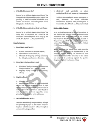 III. CIVIL PROCEDURE
95 UNIV ERSITY OF SANTO TOMAS
FACULTY OF CIVIL LAW
4. If filed by Electronic Mail
Proven by an affidavit of electronic filing of the
filing party accompanied by a paper copy of the
pleading or other document transmitted or a
written or stamped acknowledgement of its
filing by the clerk of court;
5. If filed by Other Authorized Electronic Means
Proven by an affidavit of electronic filing of the
filing party accompanied by a copy of the
electronic acknowledgment of its filing by the
court. (Sec. 16, Rule 13, ROC, as amended)
Proof of Service
1. Proof of personal service
a. Written admission of the party served;
b. Official return of the server; or
c. Affidavit of the party serving, containing
the date, place and manner of service;
2. Proof of service by ordinary mail
a. Affidavit of mailer stating the facts showing
compliance with Sec. 7 of Rule 13; and
b. Registry receipt issued by the mailing
officer;
3. Registered mail
a. Affidavit; and
b. Registry receipt issued by the mailing office
NOTE: The registry return card shall be filed
immediately upon its receipt by the sender, or
in lieu thereof the unclaimed letter together
with the certified or sworn copy of the notice
given by the postmaster to the addressee.
4. Accredited courier service
Affidavit of service by the person who brought
the pleading or paper to the service provider,
together with the courier's official receipt or
document tracking number.
5. Electronic mail, facsimile, or other
authorized electronic means of transmission
Affidavit of service by the person sending the e-
mail, facsimile, or other electronic
transmission, together with printed proof of
transmittal. (Sec. 17, Rule 13, ROC, as amended)
Notice of Lis Pendens
In an action affecting title or right of possession of
real property, the plaintiff and the defendant, when
affirmative relief is claimed in his or her answer,
may record in the office of the registry of deeds of
the province in which the property is situated a
notice of the pendency of the action. (Sec. 19, Rule
13, ROC, as amended)
NOTE: Only from the time of filing such notice for
record shall a purchaser, or encumbrancer of the
property affected thereby, be deemed to have
constructive notice of the pendency of the action,
and only of its pendency against the parties
designated by their real names. (Ibid.)
 