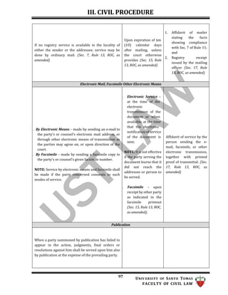 III. CIVIL PROCEDURE
97 UNIV ERSITY OF SANTO TOMAS
FACULTY OF CIVIL LAW
If no registry service is available in the locality of
either the sender or the addressee, service may be
done by ordinary mail. (Sec. 7, Rule 13, ROC, as
amended)
Upon expiration of ten
(10) calendar days
after mailing, unless
the court otherwise
provides (Sec. 15, Rule
13, ROC, as amended)
1. Affidavit of mailer
stating the facts
showing compliance
with Sec. 7 of Rule 11;
and
2. Registry receipt
issued by the mailing
officer (Sec. 17, Rule
13, ROC, as amended)
Electronic Mail, Facsimile Other Electronic Means
. By Electronic Means – made by sending an e-mail to
the party’s or counsel’s electronic mail address, or
through other electronic means of transmission as
the parties may agree on, or upon direction of the
court.
. By Facsimile – made by sending a facsimile copy to
the party’s or counsel’s given facsimile number.
NOTE: Service by electronic means and facsimile shall
be made if the party concerned consents to such
modes of service.
. Electronic Service –
at the time of the
electronic
transmission of the
document or when
available, at the time
that the electronic
notification of service
of the document is
sent;
NOTE: It is not effective
if the party serving the
document learns that it
did not reach the
addressee or person to
be served.
. Facsimile – upon
receipt by other party
as indicated in the
facsimile printout
(Sec. 15, Rule 13, ROC,
as amended);
Affidavit of service by the
person sending the e-
mail, facsimile, or other
electronic transmission,
together with printed
proof of transmittal. (Sec.
17, Rule 13, ROC, as
amended)
Publication
When a party summoned by publication has failed to
appear in the action, judgments, final orders or
resolutions against him shall be served upon him also
by publication at the expense of the prevailing party.
 