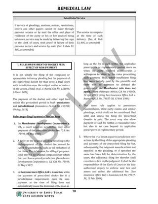 REMEDIAL LAW
98
UNIV ERSITY OF SANTO TOMAS
2023 GOLDEN NOTES
Substituted Service
If service of pleadings, motions, notices, resolutions,
orders and other papers cannot be made through
personal service or by mail the office and place of
residence of the party or his or her counsel being
unknown, service may be made by delivering the copy
to the clerk of court, with proof of failure of both
personal service and service by mail. (Sec. 8, Rule 13,
ROC, as amended)
The service is complete
at the time of such
delivery. (Sec. 8, Rule
13, ROC, as amended)
It is not simply the filing of the complaint or
appropriate initiatory pleading but the payment of
the prescribed docket fee that vests a trial court
with jurisdiction over the subject matter or nature
of the action. (Rizal, et al., v. Nared, G.R. No. 151898,
14 Mar. 2012)
The payment of the docket and other legal fees
within the prescribed period is both mandatory
and jurisdictional. (Gonzales v. Pe, G.R. No. 167398,
09 Aug. 2011)
Rules regarding Payment of Docket Fees
1. In Manchester Development Corporation v.
CA, a court acquires jurisdiction only upon
payment of the prescribed docket fee. (G.R. No.
75919, 07 May 1987)
2. A defect in the original pleading resulting in the
underpayment of the docket fee cannot be
cured by amendment, such as the reduction of
the claim. This is because, for all legal purposes,
since there is no original complaint over which
the court has acquired jurisdiction. (Manchester
Development Corporation v. CA, G.R. No. 75919,
07 May 1987)
3. In Sun Insurance Office, Ltd v. Asuncion, while
the payment of prescribed docket fee is a
jurisdictional requirement, even its non-
payment at the time of filing does not
automatically cause the dismissal of the case, as
long as the fee is paid within the applicable
prescriptive or reglementary period, more so
when the party involved demonstrates a
willingness to abide by the rules prescribing
such payment. Thus, when insufficient filing
fees were initially paid by the plaintiffs and
there was no intention to defraud the
government, the Manchester rule does not
apply. (Heirs of Hinog v. Melico, G.R. No. 140954,
12 Apr. 2005, citing Sun Insurance Office, Ltd. v.
Asuncion, G.R. No. 79937-38, 13 Feb. 1989)
4. The same rule applies to permissive
counterclaims, third party claims and similar
pleadings, which shall not be considered filed
until and unless the filing fee prescribed
therefor is paid. The court may also allow
payment of said fee within a reasonable time
but also in no case beyond its applicable
prescriptive or reglementary period.
5. Where the trial court acquires jurisdiction over
a claim by the filing of the appropriate pleading
and payment of the prescribed filing fee but,
subsequently, the judgment awards a claim not
specified in the pleading, or if specified the
same has been left for determination by the
court, the additional filing fee therefor shall
constitute a lien on the judgment. It shall be the
responsibility of the Clerk of Court or his duly
authorized deputy to enforce said lien and
assess and collect the additional fee. (Sun
Insurance Office, Ltd. v. Asuncion, G.R. No. 79937-
38, 13 Feb. 1989)
1. RULES ON PAYMENT OF DOCKET FEES;
EFFECT OF NON-PAYMENT
 