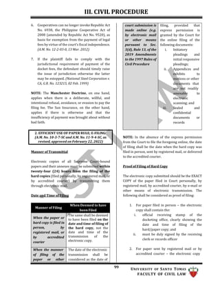 III. CIVIL PROCEDURE
99 UNIV ERSITY OF SANTO TOMAS
FACULTY OF CIVIL LAW
6. Cooperatives can no longer invoke Republic Act
No. 6938, the Philippine Cooperative Act of
2008 (amended by Republic Act No. 9520), as
basis for exemption from the payment of legal
fees by virtue of the court’s fiscal independence.
(A.M. No. 12-2-03-0, 13 Mar. 2012)
7. If the plaintiff fails to comply with the
jurisdictional requirement of payment of the
docket fees, the defendant should timely raise
the issue of jurisdiction otherwise the latter
may be estopped. (National Steel Corporation v.
CA, G.R. No. 123215, 02 Feb. 1999)
NOTE: The Manchester Doctrine, on one hand,
applies when there is a deliberate, willful, and
intentional refusal, avoidance, or evasion to pay the
filing fee. The Sun Insurance, on the other hand,
applies if there is otherwise and that the
insufficiency of payment was brought about without
bad faith.
Manner of Transmittal
Electronic copies of all Supreme Court-bound
papers and their annexes must be submitted within
twenty-four (24) hours from the filing of the
hard copies (filed personally, by registered mail, or
by accredited courier) by transmitting them
through electronic mail.
Date and Time of Filing
NOTE: In the absence of the express permission
from the Court to file the foregoing online, the date
of filing shall be the date when the hard copy was
filed in person, sent by registered mail, or delivered
to the accredited courier.
Proof of Filing of Hard Copy
The electronic copy submitted should be the EXACT
COPY of the paper filed in Court personally, by
registered mail, by accredited courier, by e-mail or
other means of electronic transmission. The
following shall be considered as proof of filing:
1. For paper filed in person – the electronic
copy shall contain the:
i. official receiving stamp of the
docketing office, clearly showing the
date and time of filing of the
hard/paper copy; and
ii. must be duly signed by the receiving
clerk or records officer
2. For paper sent by registered mail or by
accredited courier – the electronic copy
2. EFFICIENT USE OF PAPER RULE; E-FILING
(A.M. No. 10-3-7-SC and A.M. No. 11-9-4-SC, as
revised, approved on February 22, 2022)
court submission is
made online (e.g.
by electronic mail
or other means
pursuant to Sec.
3(d), Rule 13, of the
2019 Amendments
to the 1997 Rules of
Civil Procedure
filing, provided that
express permission is
granted by the Court for
the online filing of the
following documents:
i. Initiatory
pleadings and
initial responsive
pleadings;
ii. Appendices and
exhibits to
motions or other
documents that
are not readily
amenable to
electronic
scanning; and
iii. Sealed and
confidential
documents or
records
Manner of Filing
When Deemed to have
been Filed
When the paper or
hard copy is filed in
person, by
registered mail, or
by accredited
courier
The same shall be deemed
to have been filed on the
date and time of filing of
the hard copy, not the
date and time of the
transmission of the
electronic copy.
When the manner
of filing of the
paper or other
The date of the electronic
transmission shall be
considered as the date of
 