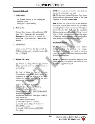 III. CIVIL PROCEDURE
101 UNIV ERSITY OF SANTO TOMAS
FACULTY OF CIVIL LAW
Format of the E-mail
1. Address Bar
To: [e-mail address of the appropriate
docketing office]
From: [filer’s e-mail address]
2. Subject Bar
Subject: [Case Number or Docket Number AND
Case Title] – [Pleading or Document Title]
Example: G.R. No. 123456 or UDK No. 11111
(John Doe v. Juan dela Cruz) – Petition for
Review
3. Attachments
Attachments: [Petition for Review-G.R. No.
123456.pdf], [Annex A-Petition for Review-G.R.
No. 123456.pdf]
4. Body of the E-mail
(a) Manner of Filing: (choose one – personal
filing, registered mail, accredited courier, or
online filing)
(b) Date of Filing or Date of Electronic
Transmission: (indicate the date of filing if filed
personally, by registered mail, or by accredited
courier or indicate the date of electronic
transmission if filed online)
(c) Case Number: G.R. No. 123456
Case Title: John Doe vs. Juan dela Cruz
Name of Filing Party: John Doe
Contact Numbers: (02) 888-9900 (landline),
0900-1112233 (mobile)
Other e-mail address/es, if any: [filer’s other e-
mail address/es]
Title of Attached Documents:
1. Petition for Review on Certiorari
2. Annex A- [Court of Appeals Decision in
CA-G.R. SP No. xxxxx]
3. Annex B- [NLRC Decision in NLRC LAC
No. xxxxx]
NOTE: An e-mail should contain only electronic
documents pertaining to one case.
GR: All electronic copies of Supreme Court-bound
papers and their annexes pertaining to the same
case shall be attached to one e-mail.
XPN: In case the total file size of the electronic
documents exceeds the maximum size allowed for
uploading by the e-mail service provider being used
by the filer, the filer shall send the electronic
documents in several batches. BUT, each e-mail
must be clearly marked by indicating in the subject
of the e-mail the batch number of the e-mail and the
total batches of e-mail sent (e.g. batch 1 of 3).
Verified Declaration
The filer shall also attach to the e-mail a Verified
Declaration that the pleading and annexes
submitted electronically are complete and true
copies of the printed document and annexes filed
with the Supreme Court.
NOTE: The declaration attached to the e-mail must
be the PDF copy of the Verified Declaration attached
to the hard copy filed in Court.
 
