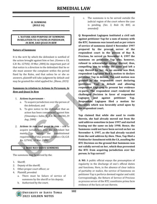 REMEDIAL LAW
102
UNIV ERSITY OF SANTO TOMAS
2023 GOLDEN NOTES
H. SUMMONS
(RULE 14)
Nature of Summons
It is the writ by which the defendant is notified of
the action brought against him or her. (Gomez v. CA,
G.R. No. 127692, 10 Mar. 2004) An important part of
that notice is a direction to the defendant that he or
she must answer the complaint within the period
fixed by the Rules, and that unless he or she so
answers, plaintiff will take judgment by default and
may be granted the relief applied for. (Riano, 2019)
Summons in relation to Actions In Personam, In
Rem and Quasi In Rem
1. Actions in personam –
a. To acquire jurisdiction over the person of
the defendant; and
b. To give notice to the defendant that an
action has been commenced against him
(Umandap v. Sabio, Jr., G.R. No. 140244, 29
Aug. 2000)
2. Actions in rem and quasi in rem – not to
acquire jurisdiction over the defendant but
mainly to satisfy the constitutional
requirement of due process (Gomez v. CA, G.R.
No. 127692, 10 Mar. 2004)
The summons may be served by the:
1. Sheriff;
2. Deputy of the sheriff;
3. Other proper court officer; or
4. Plaintiff, provided:
a. There must be failure of service of
summons by the sheriff or his deputy;
b. Authorized by the court;
c. The summons is to be served outside the
judicial region of the court where the case
is pending. (Sec. 3, Rule 14, ROC, as
amended)
Q: Respondent Lagtapon instituted a civil suit
against petitioner Yap for a sum of money with
the RTC. Summons was issued and as per return
of service of summons dated 4 November 1997
prepared by the process server of the
respondent court in the person of Ray R.
Precioso, he served on November 4, 1997 the
summons on petitioner Yap who, however,
refused to acknowledge receipt thereof, thus,
compelling him to tender the same and left a
copy thereof for her. As no answer was filed,
respondent Lagtapon filed a motion to declare
petitioner Yap in default. The said motion was
granted by the respondent court declaring
[petitioner Yap] in default and allowing
respondent Lagtapon to present her evidence
ex-parte. The respondent court rendered the
challenged Decision in favor of respondent
Lagtapon and against petitioner Yap.
Respondent Lagtapon filed a motion for
execution which was favorably acted upon by
the respondent court.
Yap claimed that while she used to reside
therein, she had already moved out from the
said address sometime in June 1997 and started
leasing out the same on July 1998. Hence, the
Summons could not have been served on her on
November 4, 1997, as she had already vacated
from the said address by then. Thus, Yap filed a
Petition for Annulment with the CA, assailing the
RTC Decision on the ground that Summons was
not validly served on her, which thus prevented
the RTC from acquiring jurisdiction over her
person. Is Yap correct?
A: NO. A public official enjoys the presumption of
regularity in the discharge of one's official duties
and functions. Here, in the absence of clear indicia
of partiality or malice, the service of Summons on
petitioner Yap is perforce deemed regular and valid.
Correspondingly, the Return of Service of Precioso
as process server of the RTC constitutes prima facie
evidence of the facts set out therein.
1. NATURE AND PURPOSE OF SUMMONS
IN RELATION TO ACTIONS IN PERSONAM,
IN REM, AND QUASI IN REM
2. WHO MAY SERVE SUMMONS
 