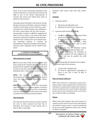 III. CIVIL PROCEDURE
103 UNIV ERSITY OF SANTO TOMAS
FACULTY OF CIVIL LAW
Hence, as far as the circumstances attendant to the
service of Summons is concerned, the Court has the
right to rely on the factual representation of
Precioso that service had indeed been made on
petitioner Yap in person.
Yap makes much of the failure of Precioso to include
the place of service in his Return, contrary to Section
18, Rule 14 of the Rules of Court. Moreover, while
such detail was indeed lacking in the said Return,
the Court cannot ignore the fact that Precioso
subsequently executed an Affidavit supplying the
place of service, which, to the mind of this Court,
constitutes substantial compliance with the Rules.
Petitioner Yap's evidence does not constitute clear
and convincing evidence to overturn the
presumption of regularity attendant to the Return
of Service. (Yap v. Lagtapon, G.R. No. 196347, 23 Jan.
2017)
When Summons is issued
GR: The court shall, within five (5) calendar days
from receipt of the initiatory pleading and proof of
payment of the requisite legal fees, direct the clerk
of court to issue the corresponding summons to the
defendants. (Sec. 1, Rule 14, ROC, as amended)
NOTE: The issuance of summons is not
discretionary on the part of the court or the clerk of
court, but is a mandatory requirement. (Riano,
2019)
XPN: When complaint is on its face dismissible
under Sec. 1, Rule 9, i.e., when it appears on the face
of the complaint that the Court has no jurisdiction
over the subject matter and the action is barred by
res judicata, litis pendentia and prescription.
Alias Summons
The only time that alias summons may be issued by
the court is when summons has been lost or
destroyed. The issuance is upon motion. (Sec. 4,
Rule 14, ROC, as amended)
Summons shall remain valid until duly served.
(Ibid.)
Contents
1. Summons shall be:
a. Directed to the defendant; and
b. Signed by the clerk of court under seal.
2. Summons shall contain: (N-A-Di-N)
a. The Name of the court, and the names of the
parties to the action;
b. An Authorization for the plaintiff to serve
summons to the defendant, when
authorized by the court upon ex parte
motion;
c. A Direction that the defendant answer
within the time fixed by the Rules; and
d. A Notice that unless the defendant so
answers, plaintiff will take judgment by
default and may be granted the relief
applied for.
3. The following shall be attached to the original
and each copy of the summons:
a. A copy of the complaint, and
b. An order for appointment of guardian ad
litem, if any. (Sec. 2, Rule 14, ROC, as
amended)
Duty of Counsel of Record
Where the summons is improperly served and a
lawyer makes a special appearance on behalf of the
defendant to, among others, question the validity of
service of summons, the counsel shall be deputized
by the court to serve summons on his or her client.
(Sec.13, Rule 14, ROC, as amended)
Return
Within thirty (30) calendar days from issuance of
summons by the clerk of court and receipt thereof,
the sheriff or process server, or person authorized
by the court, shall complete its service. (Sec. 20, Rule
14, ROC, as amended)
3. VALIDITY OF SUMMONS
AND ISSUANCE OF ALIAS SUMMONS
 