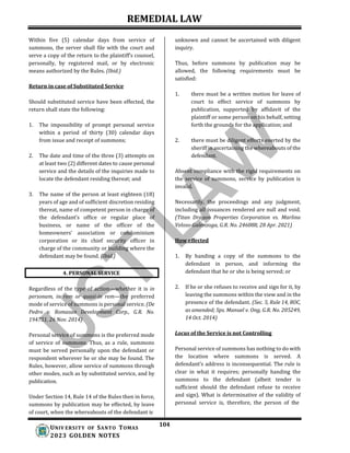 REMEDIAL LAW
104
UNIV ERSITY OF SANTO TOMAS
2023 GOLDEN NOTES
Within five (5) calendar days from service of
summons, the server shall file with the court and
serve a copy of the return to the plaintiff’s counsel,
personally, by registered mail, or by electronic
means authorized by the Rules. (Ibid.)
Return in case of Substituted Service
Should substituted service have been effected, the
return shall state the following:
1. The impossibility of prompt personal service
within a period of thirty (30) calendar days
from issue and receipt of summons;
2. The date and time of the three (3) attempts on
at least two (2) different dates to cause personal
service and the details of the inquiries made to
locate the defendant residing thereat; and
3. The name of the person at least eighteen (18)
years of age and of sufficient discretion residing
thereat, name of competent person in charge of
the defendant’s office or regular place of
business, or name of the officer of the
homeowners’ association or condominium
corporation or its chief security officer in
charge of the community or building where the
defendant may be found. (Ibid.)
Regardless of the type of action—whether it is in
personam, in rem or quasi-in rem—the preferred
mode of service of summons is personal service. (De
Pedro v. Romasan Development Corp., G.R. No.
194751, 26 Nov. 2014)
Personal service of summons is the preferred mode
of service of summons. Thus, as a rule, summons
must be served personally upon the defendant or
respondent wherever he or she may be found. The
Rules, however, allow service of summons through
other modes, such as by substituted service, and by
publication.
Under Section 14, Rule 14 of the Rules then in force,
summons by publication may be effected, by leave
of court, when the whereabouts of the defendant is
unknown and cannot be ascertained with diligent
inquiry.
Thus, before summons by publication may be
allowed, the following requirements must be
satisfied:
1. there must be a written motion for leave of
court to effect service of summons by
publication, supported by affidavit of the
plaintiff or some person on his behalf, setting
forth the grounds for the application; and
2. there must be diligent efforts exerted by the
sheriff in ascertaining the whereabouts of the
defendant.
Absent compliance with the rigid requirements on
the service of summons, service by publication is
invalid.
Necessarily, the proceedings and any judgment,
including all issuances rendered are null and void.
(Titan Dragon Properties Corporation vs. Marlina
Veloso-Galenzoga, G.R. No. 246088, 28 Apr. 2021)
How effected
1. By handing a copy of the summons to the
defendant in person, and informing the
defendant that he or she is being served; or
2. If he or she refuses to receive and sign for it, by
leaving the summons within the view and in the
presence of the defendant. (Sec. 5, Rule 14, ROC,
as amended; Sps. Manuel v. Ong, G.R. No. 205249,
14 Oct. 2014)
Locus of the Service is not Controlling
Personal service of summons has nothing to do with
the location where summons is served. A
defendant’s address is inconsequential. The rule is
clear in what it requires; personally handing the
summons to the defendant (albeit tender is
sufficient should the defendant refuse to receive
and sign). What is determinative of the validity of
personal service is, therefore, the person of the
4. PERSONAL SERVICE
 