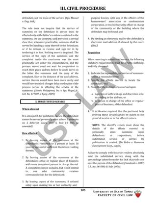 III. CIVIL PROCEDURE
105 UNIV ERSITY OF SANTO TOMAS
FACULTY OF CIVIL LAW
defendant, not the locus of the service. (Sps. Manuel
v. Ong, ibid.)
The rule does not require that the service of
summons on the defendant in person must be
effected only at the latter’s residence as stated in the
summons. On the contrary, said provision is crystal
clear that, whenever practicable, summons shall be
served by handing a copy thereof to the defendant;
or if he refuses to receive and sign for it, by
tendering it to him. Nothing more is required. The
service of the copy of the summons and the
complaint inside the courtroom was the most
practicable act under the circumstances, and the
process server need not wait for respondent to
reach their given address before he could serve on
the latter the summons and the copy of the
complaint. Due to the distance of the said address,
service therein would have been more costly and
would have entailed a longer delay on the part of the
process server in effecting the service of the
summons. (Sansio Philippines, Inc. v. Sps. Mogol, Jr.,
G.R. No. 177007, 14 July, 2009)
When allowed
It is allowed if, for justifiable causes, the defendant
cannot be served personally after at least 3 attempts
on 2 different dates. (Sec. 6, Rule 14, ROC, as
amended)
How effected
1. By leaving copies of the summons at the
defendant's residence to a person at least 18
years of age and of sufficient discretion residing
therein;
2. By leaving copies of the summons at the
defendant's office or regular place of business
with some competent person in charge thereof.
A competent person includes, but is not limited
to, one who customarily receives
correspondences for the defendant;
3. By leaving copies of the summons, if refused
entry upon making his or her authority and
purpose known, with any of the officers of the
homeowners’ association or condominium
corporation, or its chief security officer in charge
of the community or the building where the
defendant may be found; and
4. By sending an electronic mail to the defendant’s
electronic mail address, if allowed by the court.
(Ibid.)
Requisites
When resorting to substituted service, the following
statutory requirements must be strictly, faithfully,
and fully observed:
1. Indicate the impossibility of service of summons
within a reasonable time;
2. Specify the efforts exerted to locate the
defendant; and
3. State that the summons was served upon:
a. A person of sufficient age and discretion who
is residing in the address, or
b. A person in charge of the office or regular
place of business, of the defendant
4. It is likewise required that the pertinent facts
proving these circumstances be stated in the
proof of service or in the officer’s return.
NOTE: The sheriff’s return must show the
details of the efforts exerted to
personally serve summons upon
defendants or respondents, before
substituted service or service by
publication is availed. (De Pedro v. Romasan
Development Corp., supra.)
Failure to comply with this rule renders absolutely
void the substituted service along with the
proceedings taken thereafter for lack of jurisdiction
over the person of the defendant (Sandoval v. HRET,
G.R. No. 149380, 03 July, 2000).
5. SUBSTITUTED SERVICE
 