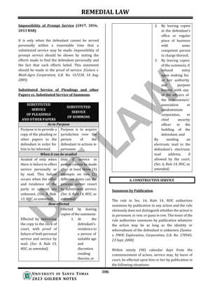 REMEDIAL LAW
106
UNIV ERSITY OF SANTO TOMAS
2023 GOLDEN NOTES
6. CONSTRUCTIVE SERVICE
Impossibility of Prompt Service (2017, 2016,
2013 BAR)
It is only when the defendant cannot be served
personally within a reasonable time that a
substituted service may be made. Impossibility of
prompt service should be shown by stating the
efforts made to find the defendant personally and
the fact that such efforts failed. This statement
should be made in the proof of service. (Galura v.
Math-Agro Corporation, G.R. No. 167230, 14 Aug.
2009)
Substituted Service of Pleadings and other
Papers vs. Substituted Service of Summons
SUBSTITUTED
SERVICE
OF PLEADINGS
AND OTHER PAPERS
SUBSTITUTED
SERVICE
OF SUMMONS
As to Purpose
Purpose is to provide a
copy of the pleading or
other papers to the
defendant in order for
him to be informed.
Purpose is to acquire
jurisdiction over the
person of the
defendant in actions in
personam.
When it can be availed
Availed of only when
there is failure to effect
service personally or
by mail. This failure
occurs when the office
and residence of the
party or counsel are
unknown. (Sec. 8, Rule
13, ROC, as amended)
Only if service in
person cannot be made
after at least three (3)
attempts on two (2)
different dates can the
process server resort
to substituted service.
(Sec. 6, Rule 14, ROC, as
amended)
How effected
Effected by delivering
the copy to the clerk of
court, with proof of
failure of both personal
service and service by
mail. (Sec. 8, Rule 13,
ROC, as amended)
Effected by leaving
copies of the summons:
1. At the
defendant’s
residence to
a person of
suitable age
and
discretion
residing
therein; or
2. By leaving copies
at the defendant’s
office or regular
place of business
with some
competent person
in charge thereof;
3. By leaving copies
of the summons, if
refused entry
upon making his
or her authority
and purpose
known, with any
of the officers of
the homeowners’
association or
condominium
corporation, or
chief security
officer in the
building of the
defendant; and
By sending an
electronic mail to the
defendant’s electronic
mail address, if
allowed by the court.
(Sec. 6, Rule 14, ROC, as
amended)
Summons by Publication
The rule in Sec. 16, Rule 14, ROC authorizes
summons by publication in any action and the rule
obviously does not distinguish whether the action is
in personam, in rem, or quasi in rem. The tenor of the
rule authorizes summons by publication whatever
the action may be as long as the identity or
whereabouts of the defendant is unknown. (Santos
v. PNOC Exploration, Corporation, G.R. No. 170943,
23 Sept. 2008)
Within ninety (90) calendar days from the
commencement of action, service may, by leave of
court, be effected upon him or her by publication in
the following situations:
 