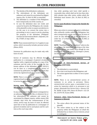 III. CIVIL PROCEDURE
107 UNIV ERSITY OF SANTO TOMAS
FACULTY OF CIVIL LAW
7. EXTRATERRITORIAL SERVICE
1. The identity of the defendant is unknown;
2. The whereabouts of the defendants are
unknown and cannot be ascertained by diligent
inquiry; (Sec. 16, Rule 14, ROC, as amended)
3. The defendant is a resident of the Philippines
but is temporarily out of the country; or
4. In case the defendant does not reside and
cannot be found in the Philippines, the remedy
of the plaintiff in order to acquire jurisdiction to
try the case is to convert the action into a
proceeding in rem or quasi in rem by attaching
the property of the defendant. (Philippine
Commercial International Bank v. Alejandro, G.R.
No. 175587, 21 Sept. 2007)
NOTE: Those enumerated from 1 to 3 applies to any
action, which necessarily includes personal action.
(Riano, 2019)
Summons by publication may be made only with
leave of court.
Service of summons may be effected through
publication in a newspaper of general circulation
together with a registered mailing of a copy of the
summons and the order of the court to the last
known address of the defendant. (Riano, 2019) It
can be done as a complementary to service of
summons by publication, but it does not mean that
service by registered mail alone would suffice.
NOTE: There is no service of summons solely by
registered mail except as an additional requirement
to service by publication.
Service upon Defendant whose Identity or
Whereabouts is Unknown
In any action where the defendant is designated as
an unknown owner, or the like, or whenever his or
her whereabouts are unknown and cannot be
ascertained by diligent inquiry, within ninety (90)
calendar days from the commencement of the
action, service may, by leave of court, be effected
upon him or her by publication in a newspaper of
general circulation and in such places and for such
time as the court may order.
Any order granting such leave shall specify a
reasonable time, which shall not be less than sixty
(60) calendar days after notice, within which the
defendant must answer. (Sec. 16, Rule 14, ROC, as
amended)
Service upon Residents Temporarily Outside the
Philippines
When any action is commenced against a defendant
who ordinarily resides within the Philippines, but
who is temporarily outside, service may, by leave of
court, be also effected out of the Philippines, as
under Sec. 17 of Rule 14. (Sec. 18, Rule 14, ROC, as
amended)
NOTE: “Dwelling house” or “residence” refers to the
place where the defendant was living at the time
when the service was made, even though he was
temporarily out of the country. (Domagas v. Jensen,
G.R. No. 158407, 17 Jan. 2005)
Requisites of Extra-Territorial Service of
Summons (2009 BAR)
1. The defendant is a nonresident;
2. He or she is not found in the Philippines; and
3. The action against him is either in rem or quasi
in rem.
NOTE: There is no extraterritorial service of
summons in an action in personam. Hence,
extraterritorial service upon a nonresident in an
action for injunction which is in personam is not
proper. (Kawasaki Port Service Corp. v. Amores, G.R.
No. 58340, 16 July 1991; Banco Do Brasil v. CA, G.R.
No. 121576-78, 16 June 2000)
Instances when Extra-Territorial Service of
Summons is Allowed:
1. The action affects the personal status of the
plaintiff;
2. The action relates to, or the subject is the
property within the Philippines on which the
defendant has or claims a lien or interest, actual
or contingent;
 