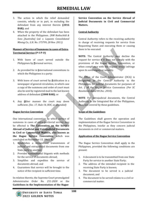 REMEDIAL LAW
108
UNIV ERSITY OF SANTO TOMAS
2023 GOLDEN NOTES
3. The action in which the relief demanded
consists, wholly or in part, in excluding the
defendant from any interest therein (2016
BAR); and
4. When the property of the defendant has been
attached in the Philippines. (NM Rothschild &
Sons [Australia] Ltd. v. Lepanto Consolidated
Mining Co., G.R. No. 175799, 28 Nov. 2011)
Manner of Service of Summons in cases of Extra-
Territorial Service (P-I-P-O)
1. With leave of court served outside the
Philippines by Personal service;
2. As provided for in International conventions to
which the Philippines is a party;
3. With leave of court served by Publication in a
newspaper of general circulation, in which case
a copy of the summons and order of court must
also be sent by registered mail to the last known
address of defendant (2008 BAR); or
4. Any Other manner the court may deem
sufficient. (Sec. 17, Rule 14, ROC, as amended)
Hague Service Convention
Service Convention on the Service Abroad of
Judicial Documents in Civil and Commercial
Matters.
Central Authority
Central Authority refers to the receiving authority
in charge of receiving requests for service from
Requesting States and executing them or causing
them to be executed.
NOTE: The Central Authority may decline the
request for service if it does not comply with the
provisions of the Hague Service Convention, or
when compliance with the request would infringe
upon its sovereignty or security.
The Office of the Court Administrator (OCA) is
designated as the Central Authority in the
Philippines for judicial documents for purposes of
Art. 2 of the Hague Service Convention (Per SC
Resolution dated 04 Dec. 2018).
NOTE: For extrajudicial documents, the Central
Authority is the Integrated Bar of the Philippines,
thus, not covered by these guidelines.
Scope of the Guidelines
One international convention by which service of
summons in cases of extra-territorial service may
be effected is The Convention on the Service
Abroad of Judicial and Extrajudicial Documents
in Civil or Commercial Matters, also known as
the Hague Service Convention, which was
concluded on November 15, 1965. It:
1. Establishes a streamlined transmission of
judicial and extrajudicial documents from one
State party to another;
2. Provides transnational litigants with methods
for the service of documents abroad;
3. Simplifies and expedites the service of
documents abroad; and
4. Guarantees that service will be brought to the
notice of the recipient in sufficient time.
In relation thereto, the Supreme Court promulgated
Administrative Order No. 251-2020 or the
Guidelines in the Implementation of the Hague
The Guidelines shall govern the operation and
implementation of the Hague Service Convention in
the Philippines, insofar as they concern judicial
documents in civil or commercial matters.
Application of the Hague Service Convention
The Hague Service Convention shall apply in the
Philippines, provided the following conditions are
present:
1. A document is to be transmitted from one State
Party for service to another State Party;
2. The address of the intended recipient in the
receiving State Party is known;
3. The document to be served is a judicial
document; and
4. The document to be served relates to a civil or
commercial matter.
 