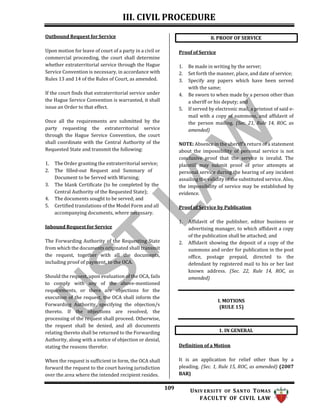 III. CIVIL PROCEDURE
109 UNIV ERSITY OF SANTO TOMAS
FACULTY OF CIVIL LAW
1. IN GENERAL
Outbound Request for Service
Upon motion for leave of court of a party in a civil or
commercial proceeding, the court shall determine
whether extraterritorial service through the Hague
Service Convention is necessary, in accordance with
Rules 13 and 14 of the Rules of Court, as amended.
If the court finds that extraterritorial service under
the Hague Service Convention is warranted, it shall
issue an Order to that effect.
Once all the requirements are submitted by the
party requesting the extraterritorial service
through the Hague Service Convention, the court
shall coordinate with the Central Authority of the
Requested State and transmit the following:
1. The Order granting the extraterritorial service;
2. The filled-out Request and Summary of
Document to be Served with Warning;
3. The blank Certificate (to be completed by the
Central Authority of the Requested State);
4. The documents sought to be served; and
5. Certified translations of the Model Form and all
accompanying documents, where necessary.
Inbound Request for Service
The Forwarding Authority of the Requesting State
from which the documents originated shall transmit
the request, together with all the documents,
including proof of payment, to the OCA.
Should the request, upon evaluation of the OCA, fails
to comply with any of the above-mentioned
requirements, or there are objections for the
execution of the request, the OCA shall inform the
Forwarding Authority, specifying the objection/s
thereto. If the objections are resolved, the
processing of the request shall proceed. Otherwise,
the request shall be denied, and all documents
relating thereto shall be returned to the Forwarding
Authority, along with a notice of objection or denial,
stating the reasons therefor.
When the request is sufficient in form, the OCA shall
forward the request to the court having jurisdiction
over the area where the intended recipient resides.
Proof of Service
1. Be made in writing by the server;
2. Set forth the manner, place, and date of service;
3. Specify any papers which have been served
with the same;
4. Be sworn to when made by a person other than
a sheriff or his deputy; and
5. If served by electronic mail, a printout of said e-
mail with a copy of summons, and affidavit of
the person mailing. (Sec. 21, Rule 14, ROC, as
amended)
NOTE: Absence in the sheriff’s return of a statement
about the impossibility of personal service is not
conclusive proof that the service is invalid. The
plaintiff may submit proof of prior attempts at
personal service during the hearing of any incident
assailing the validity of the substituted service. Also,
the impossibility of service may be established by
evidence.
Proof of Service by Publication
1. Affidavit of the publisher, editor business or
advertising manager, to which affidavit a copy
of the publication shall be attached; and
2. Affidavit showing the deposit of a copy of the
summons and order for publication in the post
office, postage prepaid, directed to the
defendant by registered mail to his or her last
known address. (Sec. 22, Rule 14, ROC, as
amended)
I. MOTIONS
(RULE 15)
Definition of a Motion
It is an application for relief other than by a
pleading. (Sec. 1, Rule 15, ROC, as amended) (2007
BAR)
8. PROOF OF SERVICE
 