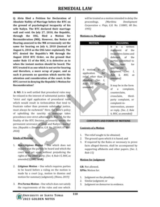 REMEDIAL LAW
110
UNIV ERSITY OF SANTO TOMAS
2023 GOLDEN NOTES
Q: Alvin filed a Petition for Declaration of
Absolute Nullity of Marriage before the RTC on
the ground of psychological incapacity of his
wife Nailyn. The RTC declared their marriage
null and void. On July 27, 2010, the Republic,
through the OSG, filed a Motion for
Reconsideration (MR). However, the Notice of
Hearing annexed to the MR erroneously set the
same for hearing on July 6, 2010 (instead of
August 6, 2010 as the OSG later explained). The
RTC denied the Republic's MR through the
August 2010 RTC Order, on the ground that
under Rule 15 of the ROC, it is defective as to
when the instant motion should be heard. The
RTC treated it as one which is not set for hearing
and therefore, a mere scrap of paper, and as
such it presents no question which merits the
attention and consideration of the court. Is the
RTC correct in denying the Republic’s Motion for
Reconsideration?
A: NO. It is well settled that procedural rules may
be relaxed in the interest of substantial justice. The
“strict and rigid application of procedural rules
which would result in technicalities that tend to
frustrate rather than promote substantial justice,
must always be eschewed.” Here, the State’s policy
of upholding the sanctity of marriage takes
precedence over strict adherence to Rule 15, for the
finality of the RTC Decision necessarily entails the
permanent severance of Alvin and Nailyn's marital
ties. (Republic v. Dimarucot, G.R. No. 202069, 07 Mar.
2018)
Kinds of Motions
1. Non-Litigious Motion – One which does not
require that the parties be heard and which the
court may act upon without prejudicing the
rights of the other party; (Sec. 4, Rule 15, ROC, as
amended) (2002 BAR)
2. Litigious Motion – One which requires parties
to be heard before a ruling on the motion is
made by a court (e.g., motion to dismiss and
motion for summary judgment); (Riano, 2019)
3. Pro Forma Motion – One which does not satisfy
the requirements of the rules and one which
will be treated as a motion intended to delay the
proceedings. (Marikina Development
Corporation v. Flojo, G.R. No. 110801, 08 Dec.
1995)
Motions vs. Pleadings
MOTION PLEADING
A motion is an
application for
relief other than a
pleading. (Sec. 1,
Rule 15, ROC, as
amended)
It is a written
statement of the
respective claims and
defenses of the
parties submitted to
the court for
appropriate
judgment. (Sec. 1,
Rule 6, ROC, as
amended)
It may be in the form
of a complaint,
counterclaim,
crossclaim, third-
party complaint, or
complaint-in-
intervention, answer
or reply. (Sec. 2, Rule
6, ROC, as amended)
CONTENTS AND FORMS OF MOTIONS
Contents of a Motion
1. The relief sought to be obtained;
2. The ground upon which it is based; and
3. If required by the Rules or necessary to prove
facts alleged therein, shall be accompanied by
supporting affidavits and other papers. (Sec. 3,
Rule 15)
Motion for Judgment
GR: Not allowed.
XPNs: Motion for:
1. Judgment on the pleadings;
2. Similar judgment; or
3. Judgment on demurrer to evidence.
 